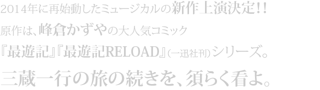 2014年に再始動したミュージカルの新作上演決定！！
原作は、峰倉かずやの大人気コミック『最遊記』『最遊記RELOAD』（一迅社刊）シリーズ。
三蔵一行の旅の続きを、須らく看よ。
