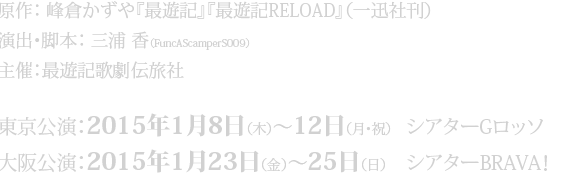 【原作】峰倉かずや『最遊記』『最遊記REROAD』（一迅社刊）【演出・脚本・作詞】三浦 香（FuncAScamperS009）【主催】最遊記歌劇伝旅社　東京公演：シアターGロッソ　2015年1月8日（木）～12日（月・祝）
大阪公演：シアターBRAVA!　2015年1月23日（金）～25日（日）